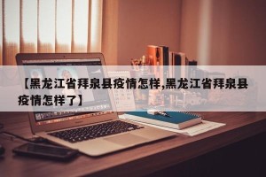 【黑龙江省拜泉县疫情怎样,黑龙江省拜泉县疫情怎样了】