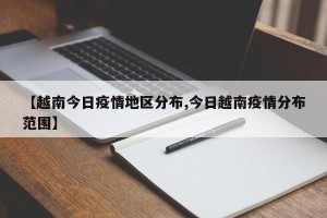 【越南今日疫情地区分布,今日越南疫情分布范围】
