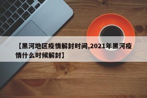 【黑河地区疫情解封时间,2021年黑河疫情什么时候解封】