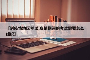 【到疫情地区考试,疫情期间的考试需要怎么组织】