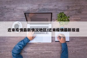 近来疫情最新情况地区/近来疫情最新报道
