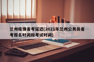 兰州疫情省考延迟(2021年兰州公务员省考报名时间和考试时间)
