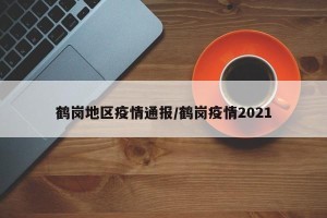 鹤岗地区疫情通报/鹤岗疫情2021
