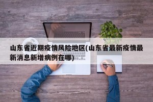 山东省近期疫情风险地区(山东省最新疫情最新消息新增病例在哪)