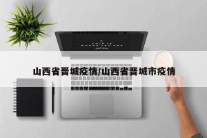 山西省晋城疫情/山西省晋城市疫情