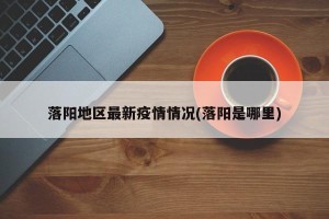 落阳地区最新疫情情况(落阳是哪里)