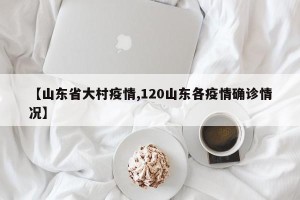 【山东省大村疫情,120山东各疫情确诊情况】