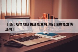 【澳门疫情地区快递能发吗,澳门现在能发快递吗】