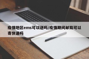 疫情地区ems可以送吗/疫情期间邮局可以寄快递吗