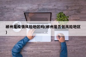 郴州是疫情风险地区吗(郴州是否低风险地区)