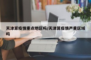 天津算疫情重点地区吗/天津算疫情严重区域吗
