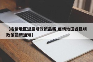 【疫情地区返昆明政策最新,疫情地区返昆明政策最新通知】