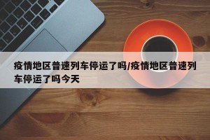 疫情地区普速列车停运了吗/疫情地区普速列车停运了吗今天