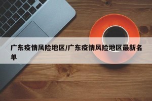 广东疫情风险地区/广东疫情风险地区最新名单