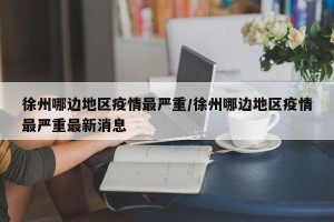 徐州哪边地区疫情最严重/徐州哪边地区疫情最严重最新消息