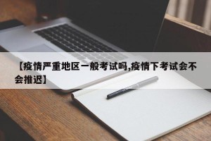【疫情严重地区一般考试吗,疫情下考试会不会推迟】