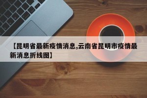 【昆明省最新疫情消息,云南省昆明市疫情最新消息折线图】