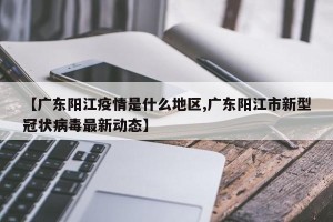 【广东阳江疫情是什么地区,广东阳江市新型冠状病毒最新动态】