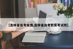 【吉林省自考疫情,吉林省自考教育考试院】