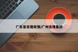 广东省吉隆疫情/广州吉隆集团
