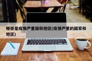 哪些是疫情严重国和地区(疫情严重的国家和地区)