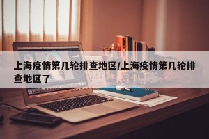 上海疫情第几轮排查地区/上海疫情第几轮排查地区了