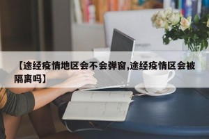 【途经疫情地区会不会弹窗,途经疫情区会被隔离吗】