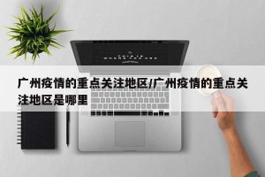 广州疫情的重点关注地区/广州疫情的重点关注地区是哪里