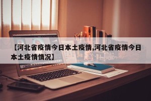 【河北省疫情今日本土疫情,河北省疫情今日本土疫情情况】