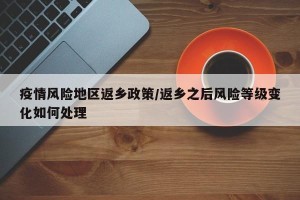 疫情风险地区返乡政策/返乡之后风险等级变化如何处理