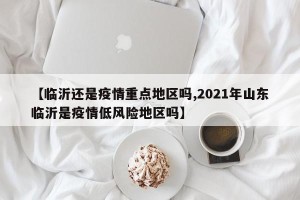 【临沂还是疫情重点地区吗,2021年山东临沂是疫情低风险地区吗】