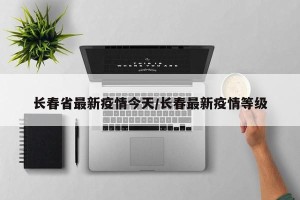 长春省最新疫情今天/长春最新疫情等级