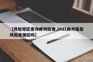 【风险地区查询郴州疫情,2021郴州是低风险疫情区吗】
