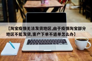 【淘宝疫情无法发货地区,由于疫情淘宝部分地区不能发货,客户下单不退单怎么办】