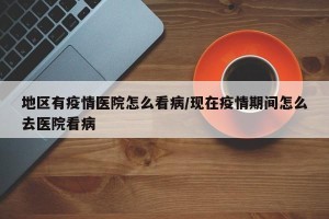 地区有疫情医院怎么看病/现在疫情期间怎么去医院看病