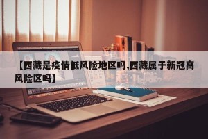 【西藏是疫情低风险地区吗,西藏属于新冠高风险区吗】