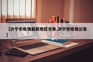 【济宁市疫情最新地区分布,济宁市疫情公告】