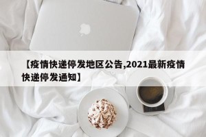 【疫情快递停发地区公告,2021最新疫情快递停发通知】