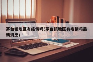 茅台镇地区有疫情吗(茅台镇地区有疫情吗最新消息)