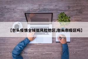 【包头疫情全域低风险地区,包头市疫区吗】