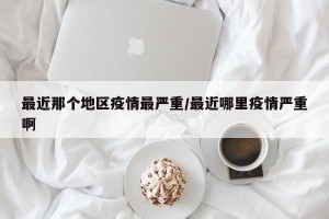 最近那个地区疫情最严重/最近哪里疫情严重啊