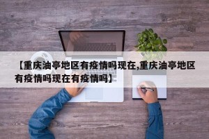 【重庆油亭地区有疫情吗现在,重庆油亭地区有疫情吗现在有疫情吗】