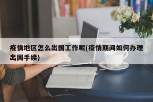疫情地区怎么出国工作呢(疫情期间如何办理出国手续)
