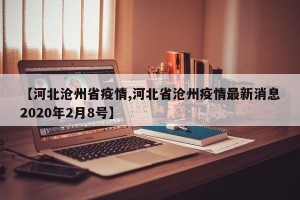 【河北沧州省疫情,河北省沧州疫情最新消息2020年2月8号】