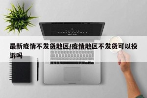 最新疫情不发货地区/疫情地区不发货可以投诉吗