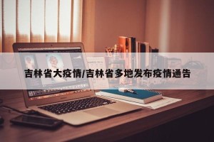 吉林省大疫情/吉林省多地发布疫情通告
