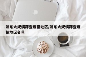 浦东大规模筛查疫情地区/浦东大规模筛查疫情地区名单
