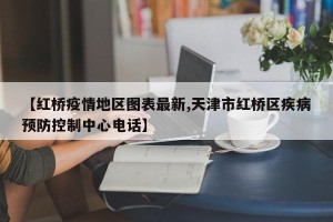【红桥疫情地区图表最新,天津市红桥区疾病预防控制中心电话】