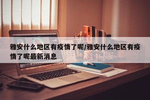 雅安什么地区有疫情了呢/雅安什么地区有疫情了呢最新消息