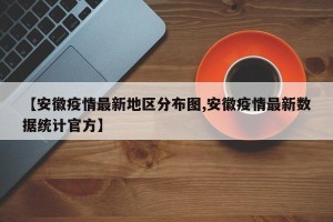【安徽疫情最新地区分布图,安徽疫情最新数据统计官方】